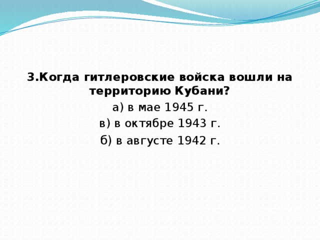 3.Когда гитлеровские войска вошли на территорию Кубани? а) в мае 1945 г. в) в октябре 1943 г. б)  в августе 1942 г. 