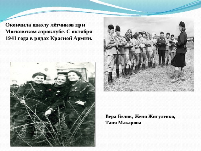 Окончила школу лётчиков при Московском аэроклубе. С октября 1941 года в рядах Красной Армии. Вера Белик, Женя Жигуленко, Таня Макарова 