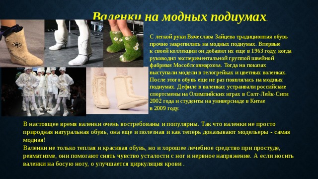 Валенки на модных подиумах . С легкой руки Вячеслава Зайцева традиционная обувь прочно закрепились на модных подиумах. Впервые к своей коллекции он добавил их еще в 1963 году, когда руководил экспериментальной группой швейной фабрики Мособлсовнархоза. Тогда на показах выступали модели в телогрейках и цветных валенках. После этого обувь еще не раз появлялась на модных подиумах. Дефиле в валенках устраивали российские спортсмены на Олимпийских играх в Солт-Лейк-Сити 2002 года и студенты на универсиаде в Китае в 2009 году. В настоящее время валенки очень востребованы и популярны. Так что валенки не просто природная натуральная обувь, она еще и полезная и как теперь доказывают модельеры - самая модная! Валенки не только теплая и красивая обувь, но и хорошее лечебное средство при простуде, ревматизме, они помогают снять чувство усталости с ног и нервное напряжение. А если носить валенки на босую ногу, о улучшается циркуляция крови . 