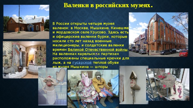 Валенки в российских музеях . В России открыты четыре музея валенок: в Москве, Мышкине, Кинешме и мордовском селе Урусово. Здесь есть и офицерские валенки бурки, которые носили сто лет назад военные милиционеры, и солдатские валенки времен Великой Отечественной войны . На валенках карельских партизан расположены специальные крючки для лыж, а на гусарской теплой обуви из музея Мышкина — шпоры 