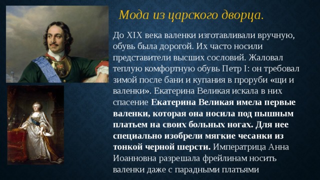 Мода из царского дворца. До XIX века валенки изготавливали вручную, обувь была дорогой. Их часто носили представители высших сословий. Жаловал теплую комфортную обувь Петр I: он требовал зимой после бани и купания в проруби «щи и валенки». Екатерина Великая искала в них спасение Екатерина Великая имела первые валенки, которая она носила под пышным платьем на своих больных ногах. Для нее специально изобрели мягкие чесанки из тонкой черной шерсти. Императрица Анна Иоанновна разрешала фрейлинам носить валенки даже с парадными платьями 