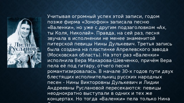 Учитывая огромный успех этой записи, годом позже фирма «Зонофон» записала песню «Валенки», но уже с другим подзаголовком «Ах, ты Коля, Николай». Правда, на сей раз, песня звучала в исполнении не менее знаменитой питерской певицы Нины Дулькевич. Третья запись была создана на пластинке Апрелевского завода (Московская область). На этот раз «Валенки» исполнила Вера Макарова-Шевченко, причём Вера пела её под гитару, отчего песня романтизировалась. В начале 30-х годов пути двух блестящих исполнительниц русских народных песен - Нины Викторовны Дулькевич и Лидии Андреевны Руслановой пересекаются: певицы неоднократно выступали в одних и тех же концертах. Но тогда «Валенки» пела только Нина Дулькевич . 