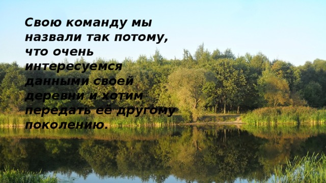 Свою команду мы назвали так потому, что очень интересуемся данными своей деревни и хотим передать её другому поколению .   
