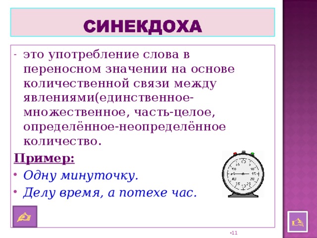 это употребление слова в переносном значении на основе количественной связи между явлениями(единственное-множественное, часть-целое, определённое-неопределённое количество. Пример:  Одну минуточку. Делу время, а потехе час.      10 