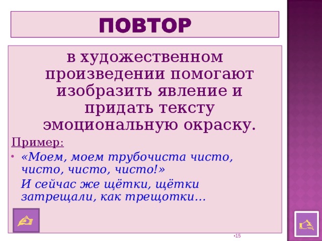 в художественном произведении помогают изобразить явление и придать тексту эмоциональную окраску. Пример: «Моем, моем трубочиста чисто, чисто, чисто, чисто!»  И сейчас же щётки, щётки затрещали, как трещотки…     14 