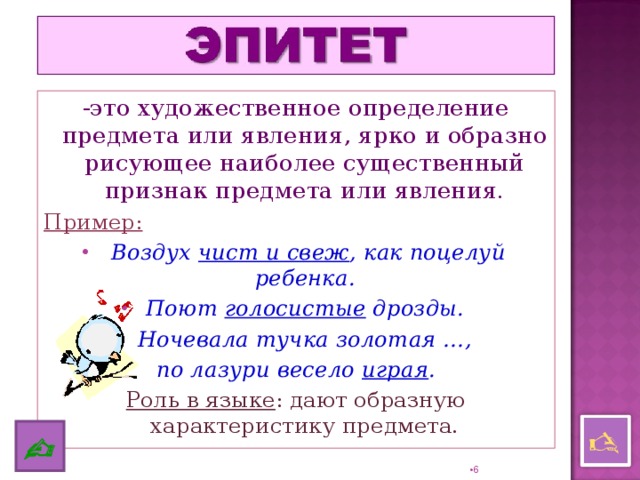 -это художественное определение предмета или явления, ярко и образно рисующее наиболее существенный признак предмета или явления. Пример:  Воздух чист и свеж , как поцелуй ребенка. Поют голосистые дрозды. Ночевала тучка золотая …, по лазури весело играя . Роль в языке : дают образную характеристику предмета.    5 