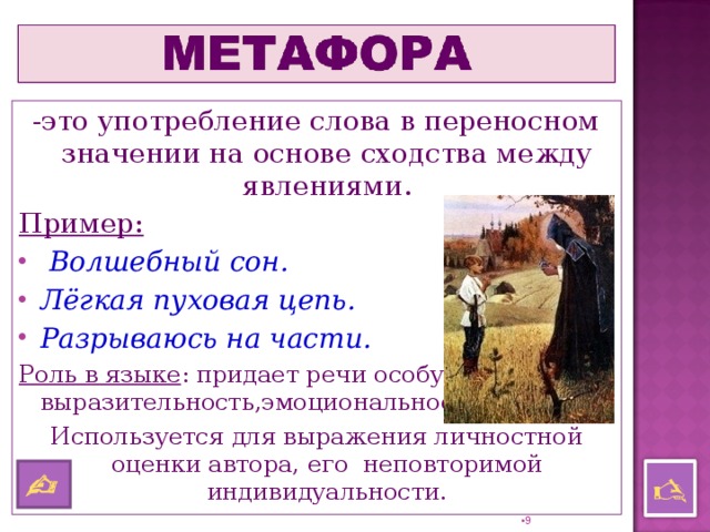 - это употребление слова в переносном значении на основе сходства между явлениями. Пример:  Волшебный сон. Лёгкая пуховая цепь. Разрываюсь на части. Роль в языке : придает речи особую выразительность,эмоциональность. Используется для выражения личностной оценки автора, его неповторимой индивидуальности.    8 