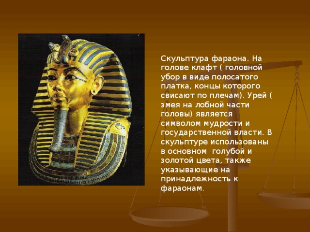 Скульптура фараона. На голове клафт ( головной убор в виде полосатого платка, концы которого свисают по плечам). Урей ( змея на лобной части головы) является символом мудрости и государственной власти. В скульптуре использованы в основном голубой и золотой цвета, также указывающие на принадлежность к фараонам .  