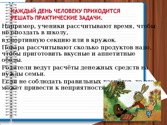 Например, ученики рассчитывают время, чтобы не опоздать в школу, в спортивную секцию или в кружок. Повара рассчитывают сколько продуктов надо, чтобы приготовить вкусные и аппетитные обеды. Родители ведут расчёты денежных средств на нужды семьи. Если не соблюдать правильных расчётов, то это может привести к неприятностям. 