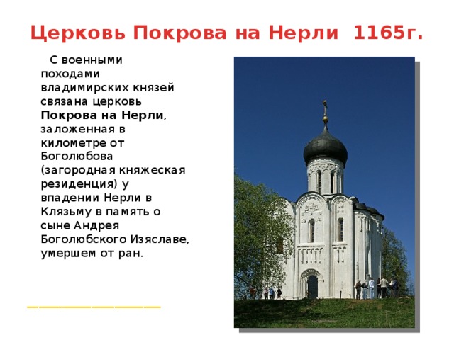 Церковь Покрова на Нерли 1165г.  С военными походами владимирских князей связана церковь Покрова на Нерли , заложенная в километре от Боголюбова (загородная княжеская резиденция) у впадении Нерли в Клязьму в память о сыне Андрея Боголюбского Изяславе, умершем от ран. _______________________ 