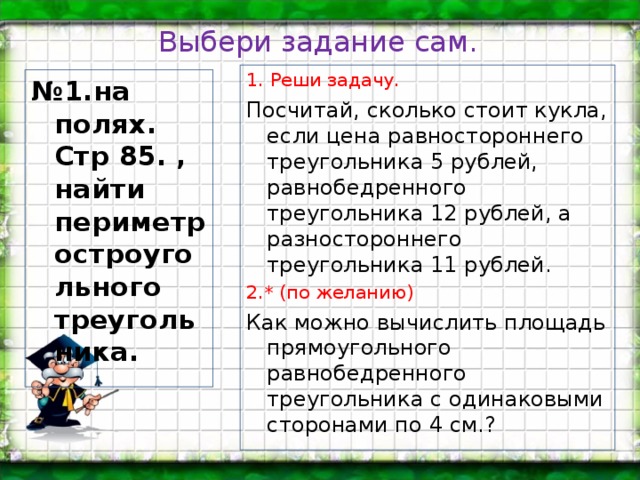 Выбери задание сам. 1. Реши задачу. Посчитай, сколько стоит кукла, если цена равностороннего треугольника 5 рублей, равнобедренного треугольника 12 рублей, а разностороннего треугольника 11 рублей. 2.* (по желанию) Как можно вычислить площадь прямоугольного равнобедренного треугольника с одинаковыми сторонами по 4 см.? № 1.на полях. Стр 85. , найти периметр остроугольного треугольника.