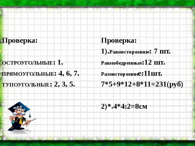 Проверка:   ОСТРОУГОЛЬНЫЕ : 1. ПРЯМОУГОЛЬНЫЕ : 4, 6, 7. ТУПОУГОЛЬНЫЕ : 2, 3, 5. Проверка: 1). Равносторонние : 7 шт. Равнобедренные :12 шт. Разносторонни е:11шт. 7*5+9*12+8*11=231(руб)  2)*.4*4:2=8см