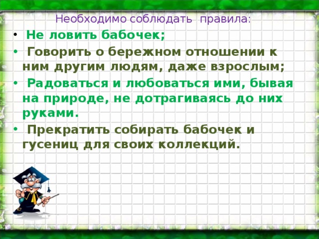 Необходимо соблюдать правила:   Не ловить бабочек;   Говорить о бережном отношении к ним другим людям, даже взрослым;   Радоваться и любоваться ими, бывая на природе, не дотрагиваясь до них руками.   Прекратить собирать бабочек и гусениц для своих коллекций.  