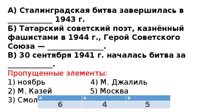 А) Сталинградская битва завершилась в ____________ 1943 г.  Б) Татарский советский поэт, казнённый фашистами в 1944 г., Герой Советского Союза — _______________.  В) 30 сентября 1941 г. началась битва за ____________.  Пропущенные элементы:  1) ноябрь 4) М. Джалиль  2) М. Казей 5) Москва  3) Смоленск 6) февраль   А Б В 6 5 4 