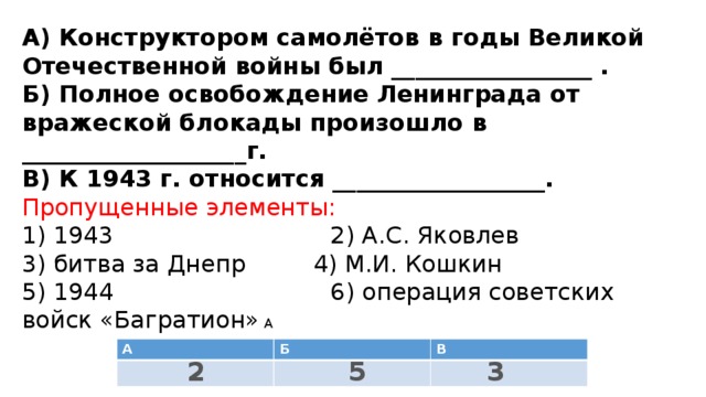 А) Конструктором самолётов в годы Великой Отечественной войны был _________________ .  Б) Полное освобождение Ленинграда от вражеской блокады произошло в ___________________г.  В) К 1943 г. относится __________________.  Пропущенные элементы:  1) 1943 2) А.С. Яковлев 3) битва за Днепр 4) М.И. Кошкин  5) 1944 6) операция советских войск «Багратион» А А Б В 3 5 2 