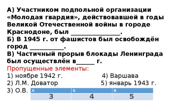 А) Участником подпольной организации «Молодая гвардия», действовавшей в годы Великой Отечественной войны в городе Краснодоне, был ________________.  Б) В 1945 г. от фашистов был освобождён город ___________.  В) Частичный прорыв блокады Ленинграда был осуществлён в______ г.  Пропущенные элементы:  1) ноябре 1942 г. 4) Варшава  2) Л.М. Доватор 5) январь 1943 г.  3) О.В. Кошевой 6) Минск   А Б В 4 3 5 