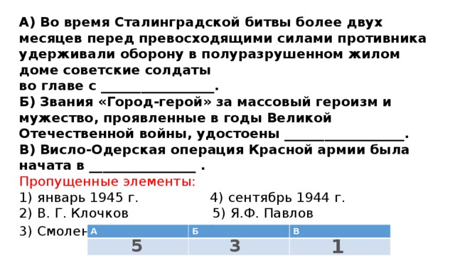 А) Во время Сталинградской битвы более двух месяцев перед превосходящими силами противника удерживали оборону в полуразрушенном жилом доме советские солдаты  во главе с _________________.  Б) Звания «Город-герой» за массовый героизм и мужество, проявленные в годы Великой Отечественной войны, удостоены __________________.  В) Висло-Одерская операция Красной армии была начата в ________________ . Пропущенные элементы:  1) январь 1945 г. 4) сентябрь 1944 г.  2) В. Г. Клочков 5) Я.Ф. Павлов  3) Смоленск, Мурманск 6) Белгород, Новгород   А Б В 1 3 5 