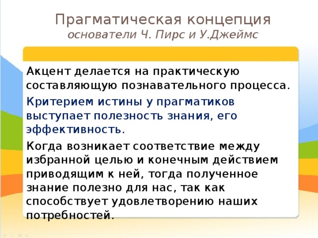 Прагматическая концепция  основатели Ч. Пирс и У.Джеймс  Акцент делается на практическую составляющую познавательного процесса.  Критерием истины у прагматиков выступает полезность знания, его эффективность.  Когда возникает соответствие между избранной целью и конечным действием приводящим к ней, тогда полученное знание полезно для нас, так как способствует удовлетворению наших потребностей. 