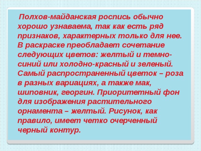  Полхов-майданская роспись обычно хорошо узнаваема, так как есть ряд признаков, характерных только для нее. В раскраске преобладает сочетание следующих цветов: желтый и темно-синий или холодно-красный и зеленый. Самый распространенный цветок – роза в разных вариациях, а также мак, шиповник, георгин. Приоритетный фон для изображения растительного орнамента – желтый. Рисунок, как правило, имеет четко очерченный черный контур. 