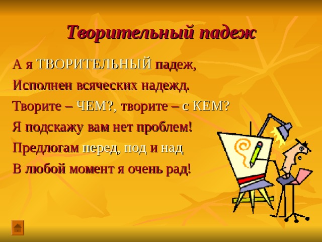 Творительный падеж А я ТВОРИТЕЛЬНЫЙ падеж, Исполнен всяческих надежд. Творите – ЧЕМ?, творите – с КЕМ? Я подскажу вам нет проблем! Предлогам перед, под и над В любой момент я очень рад! 