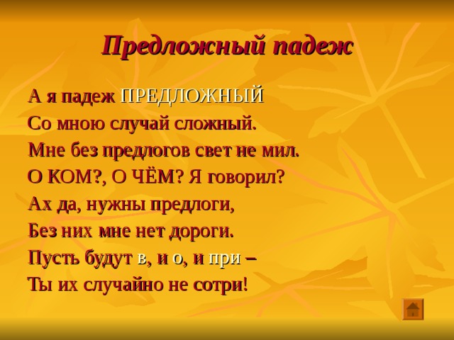 Предложный падеж А я падеж ПРЕДЛОЖНЫЙ Со мною случай сложный. Мне без предлогов свет не мил. О КОМ?, О ЧЁМ? Я говорил? Ах да, нужны предлоги, Без них мне нет дороги. Пусть будут в , и о , и при – Ты их случайно не сотри! 