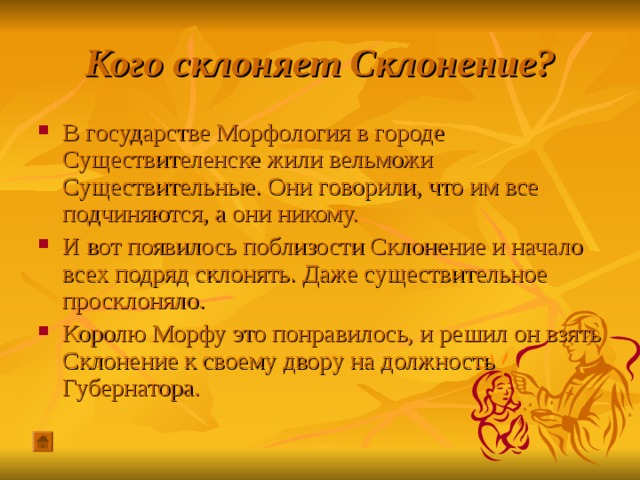 Кого склоняет Склонение? В государстве Морфология в городе Существителенске жили вельможи Существительные. Они говорили, что им все подчиняются, а они никому. И вот появилось поблизости Склонение и начало всех подряд склонять. Даже существительное просклоняло. Королю Морфу это понравилось, и решил он взять Склонение к своему двору на должность Губернатора. 