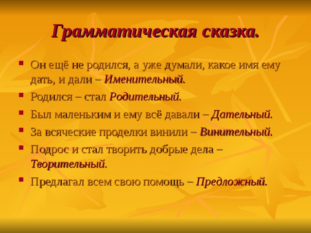 Грамматическая сказка. Он ещё не родился, а уже думали, какое имя ему дать, и дали – Именительный. Родился – стал Родительный. Был маленьким и ему всё давали – Дательный. За всяческие проделки винили – Винительный. Подрос и стал творить добрые дела – Творительный. Предлагал всем свою помощь – Предложный. 