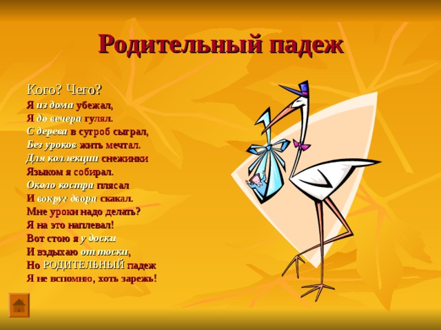 Родительный падеж Кого? Чего? Я из дома убежал, Я до вечера гулял. С дерева в сугроб сыграл, Без уроков жить мечтал. Для коллекции снежинки Языком я собирал. Около костра плясал И вокруг двора скакал. Мне уроки надо делать? Я на это наплевал! Вот стою я у доски И вздыхаю от тоски , Но РОДИТЕЛЬНЫЙ падеж Я не вспомню, хоть зарежь! 