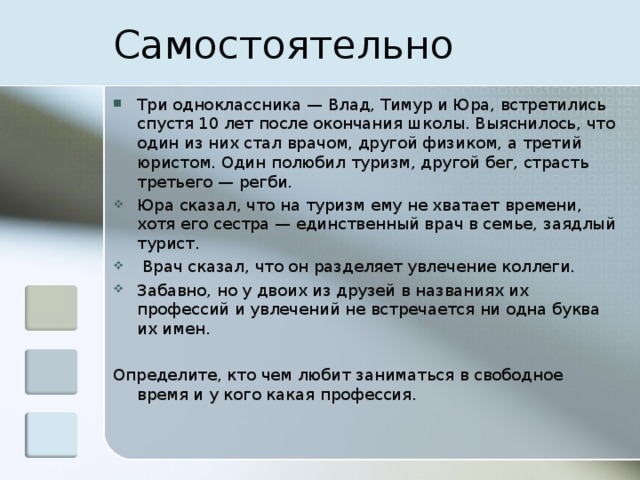 Самостоятельно Три одноклассника — Влад, Тимур и Юра, встретились спустя 10 лет после окончания школы. Выяснилось, что один из них стал врачом, другой физиком, а третий юристом. Один полюбил туризм, другой бег, страсть третьего — регби. Юра сказал, что на туризм ему не хватает времени, хотя его сестра — единственный врач в семье, заядлый турист.  Врач сказал, что он разделяет увлечение коллеги. Забавно, но у двоих из друзей в названиях их профессий и увлечений не встречается ни одна буква их имен. Определите, кто чем любит заниматься в свободное время и у кого какая профессия. 