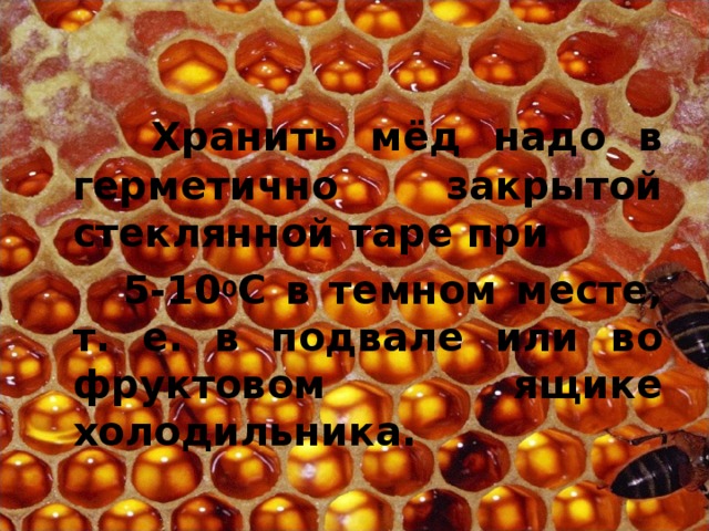  Хранить мёд надо в герметично закрытой стеклянной таре при  5-10 0 С в темном месте, т. е. в подвале или во фруктовом ящике холодильника. 