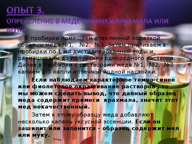  В пробирки помещаем стеклянной лопаткой образцы меда №1, №2, №3. Затем приливаем в пробирки по 1 мл дистиллированной воды и размешиваем до получения однородного раствора. Далее в пробирки с растворами меда №1, №2, №3 капаем 2-3 капли аптечной йодной настойки.  Если наблюдаем характерное темно-синее или фиолетовое окрашивание растворов , то мы можем сделать вывод, что данный образец меда содержит примеси крахмала, значит этот мед некачественный.  Затем к этому образцу меда добавляют несколько капель уксусной эссенции. Если он зашипит или запенится - образец содержит мел или муку.  