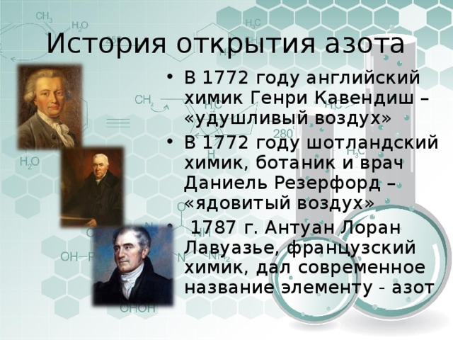 История открытия азота В 1772 году английский химик Генри Кавендиш – «удушливый воздух» В 1772 году шотландский химик, ботаник и врач Даниель Резерфорд – «ядовитый воздух»   1787 г. Антуан Лоран Лавуазье, французский химик, дал современное название элементу - азот 