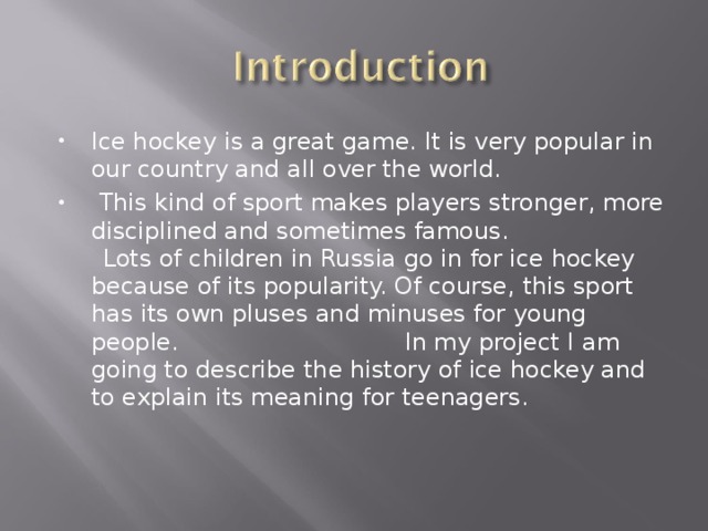 Ice hockey is a great game. It is very popular in our country and all over the world.  This kind of sport makes players stronger, more disciplined and sometimes famous.  Lots of children in Russia go in for ice hockey because of its popularity. Of course, this sport has its own pluses and minuses for young people.  In my project I am going to describe the history of ice hockey and to explain its meaning for teenagers. 
