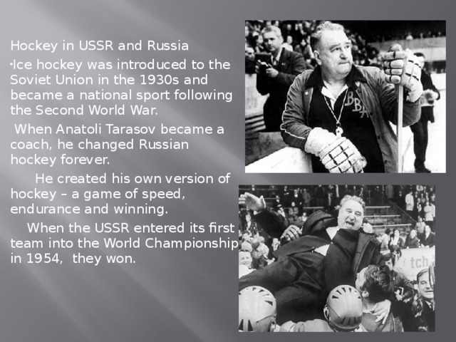 Hockey in USSR and Russia Ice hockey was introduced to the Soviet Union in the 1930s and became a national sport following the Second World War.  When Anatoli Tarasov became a coach, he changed Russian hockey forever.  He created his own version of hockey – a game of speed, endurance and winning.  When the USSR entered its first team into the World Championship in 1954, they won. 