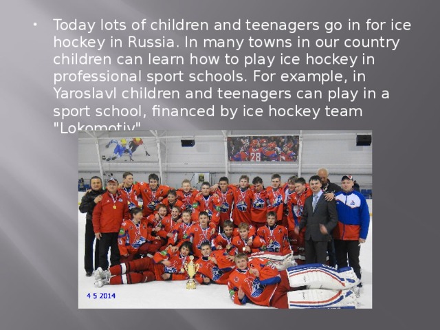Today lots of children and teenagers go in for ice hockey in Russia. In many towns in our country children can learn how to play ice hockey in professional sport schools. For example, in Yaroslavl children and teenagers can play in a sport school, financed by ice hockey team 