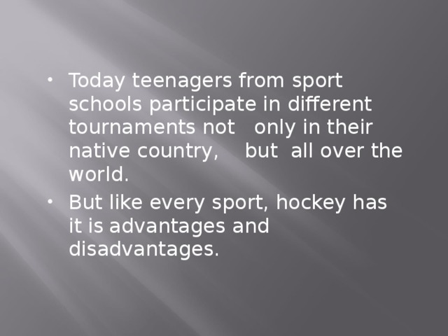 Today teenagers from sport schools participate in different tournaments not only in their native country, but all over the world. But like every sport, hockey has it is  advantages and disadvantages.  