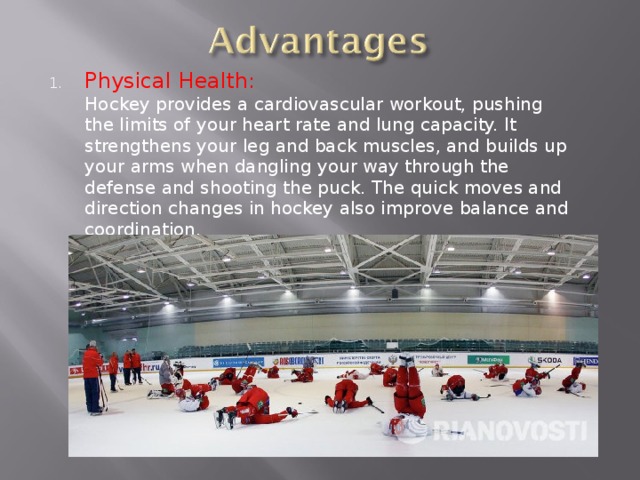 Physical Health:  Hockey provides a cardiovascular workout, pushing the limits of your heart rate and lung capacity. It strengthens your leg and back muscles, and builds up your arms when dangling your way through the defense and shooting the puck. The quick moves and direction changes in hockey also improve balance and coordination. 