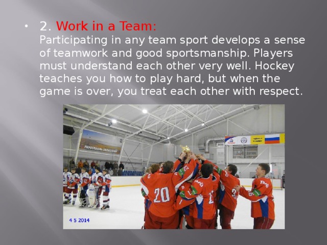2. Work in a Team:  Participating in any team sport develops a sense of teamwork and good sportsmanship. Players must understand each other very well. Hockey teaches you how to play hard, but when the game is over, you treat each other with respect. 