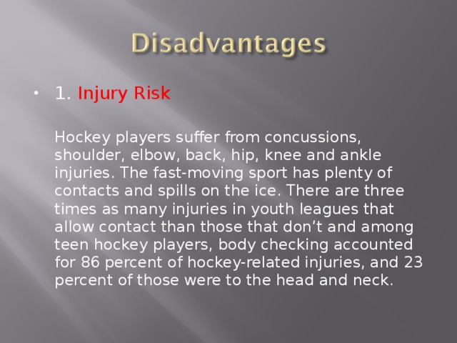 1. Injury Risk  Hockey players suffer from concussions, shoulder, elbow, back, hip, knee and ankle injuries. The fast-moving sport has plenty of contacts and spills on the ice. There are three times as many injuries in youth leagues that allow contact than those that don’t and among teen hockey players, body checking accounted for 86 percent of hockey-related injuries, and 23 percent of those were to the head and neck. 