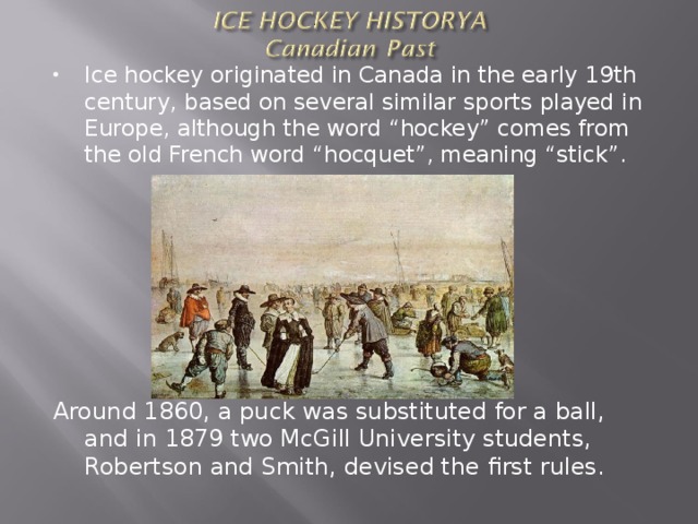 Ice hockey originated in Canada in the early 19th century, based on several similar sports played in Europe, although the word “hockey” comes from the old French word “hocquet”, meaning “stick”.        Around 1860, a puck was substituted for a ball, and in 1879 two McGill University students, Robertson and Smith, devised the first rules. 