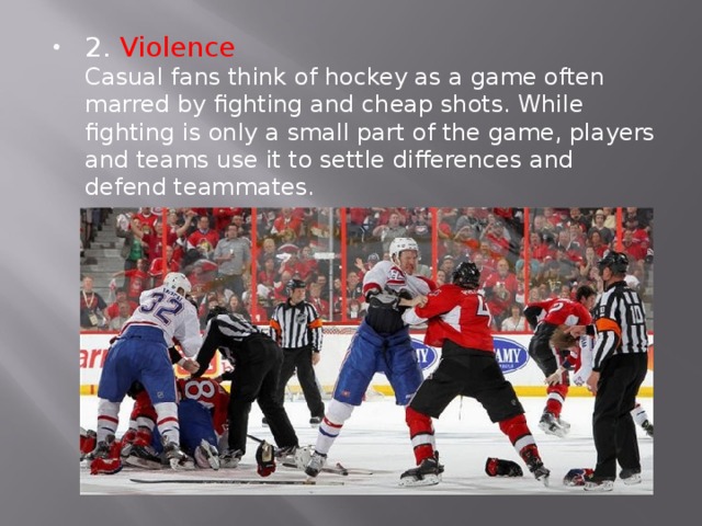 2. Violence  Casual fans think of hockey as a game often marred by fighting and cheap shots. While fighting is only a small part of the game, players and teams use it to settle differences and defend teammates. 