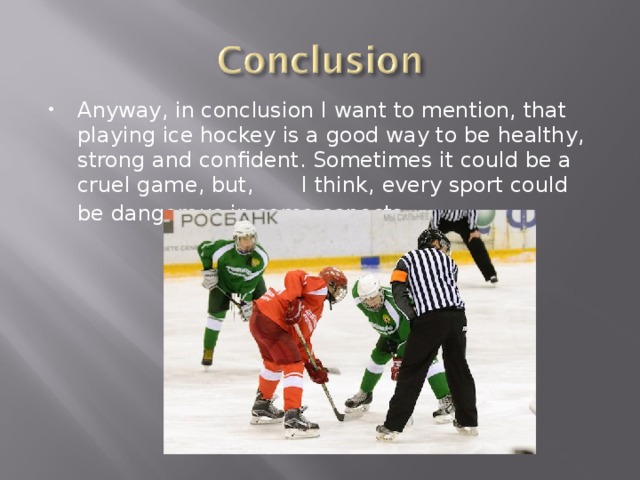 Anyway, in conclusion I want to mention, that playing ice hockey is a good way to be healthy, strong and confident. Sometimes it could be a cruel game, but, I think, every sport could be dangerous in some aspects.  