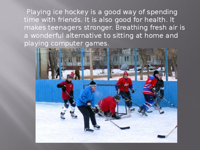  Playing ice hockey is a good way of spending time with friends. It is also good for health. It makes teenagers stronger. Breathing fresh air is a wonderful alternative to sitting at home and playing computer games. 