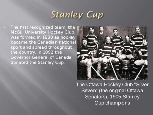 The first recognized team, the McGill University Hockey Club, was formed in 1880 as hockey became the Canadian national sport and spread throughout the country. In 1892 the Governor General of Canada donated the Stanley Cup. The Ottawa Hockey Club 