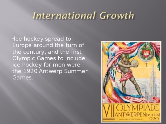 Ice hockey spread to Europe around the turn of the century, and the first Olympic Games to include ice hockey for men were the 1920 Antwerp Summer Games.  