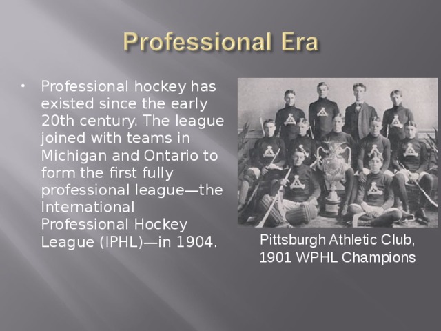 Professional hockey has existed since the early 20th century. The league joined with teams in Michigan and Ontario to form the first fully professional league—the International Professional Hockey League (IPHL)—in 1904.   Pittsburgh Athletic Club, 1901 WPHL Champions 