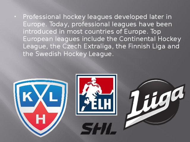 Professional hockey leagues developed later in Europe. Today, professional leagues have been introduced in most countries of Europe. Top European leagues include the Continental Hockey League, the Czech Extraliga, the Finnish Liga and the Swedish Hockey League.  