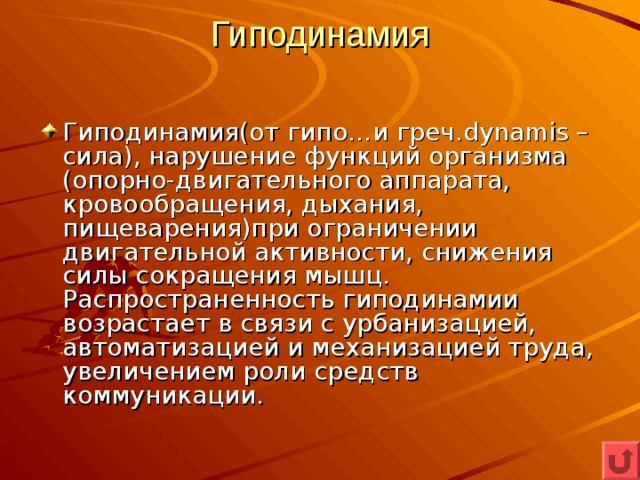 Гиподинамия   Гиподинамия(от гипо…и греч. dynamis – сила), нарушение функций организма (опорно-двигательного аппарата, кровообращения, дыхания, пищеварения)при ограничении двигательной активности, снижения силы сокращения мышц. Распространенность гиподинамии возрастает в связи с урбанизацией, автоматизацией и механизацией труда, увеличением роли средств коммуникации. 