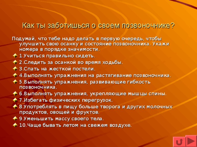 Как ты заботишься о своем позвоночнике? Подумай, что тебе надо делать в первую очередь, чтобы улучшить свою осанку и состояние позвоночника. Укажи номера в порядке значимости. 1.Учиться правильно сидеть. 2.Следить за осанкой во время ходьбы. 3.Спать на жесткой постели. 4.Выполнять упражнения на растягивание позвоночника. 5.Выполнять упражнения, развивающие гибкость позвоночника. 6.Выполнять упражнения, укрепляющие мышцы спины. 7.Избегать физических перегрузок. 8.Употреблять в пищу больше творога и других молочных продуктов, овощей и фруктов. 9.Уменьшить массу своего тела. 10.Чаще бывать летом на свежем воздухе.  