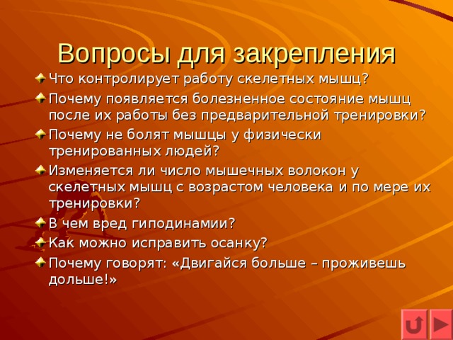 Вопросы для закрепления Что контролирует работу скелетных мышц? Почему появляется болезненное состояние мышц после их работы без предварительной тренировки? Почему не болят мышцы у физически тренированных людей? Изменяется ли число мышечных волокон у скелетных мышц с возрастом человека и по мере их тренировки? В чем вред гиподинамии? Как можно исправить осанку? Почему говорят: «Двигайся больше – проживешь дольше!» 